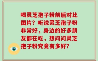 喝灵芝孢子粉前后对比图片？听说灵芝孢子粉非常好，身边的好多朋友都在吃，想问问灵芝孢子粉究竟有多好？
