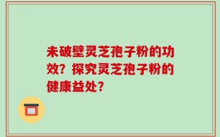 未破壁灵芝孢子粉的功效？探究灵芝孢子粉的健康益处？