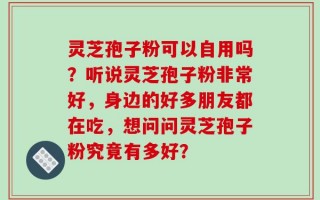 灵芝孢子粉可以自用吗？听说灵芝孢子粉非常好，身边的好多朋友都在吃，想问问灵芝孢子粉究竟有多好？
