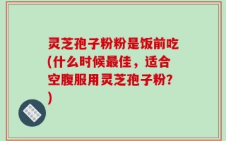 灵芝孢子粉粉是饭前吃(什么时候最佳，适合空腹服用灵芝孢子粉？)