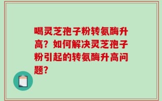 喝灵芝孢子粉转氨酶升高？如何解决灵芝孢子粉引起的转氨酶升高问题？