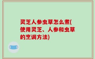 灵芝人参虫草怎么煮(使用灵芝、人参和虫草的烹调方法)