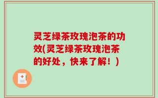 灵芝绿茶玫瑰泡茶的功效(灵芝绿茶玫瑰泡茶的好处，快来了解！)