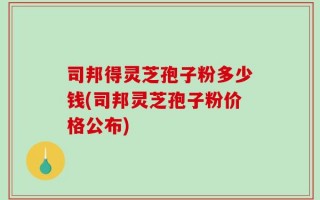 司邦得灵芝孢子粉多少钱(司邦灵芝孢子粉价格公布)
