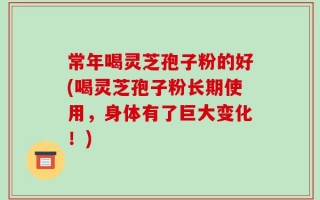 常年喝灵芝孢子粉的好(喝灵芝孢子粉长期使用，身体有了巨大变化！)