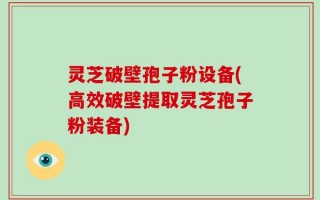 灵芝破壁孢子粉设备(高效破壁提取灵芝孢子粉装备)