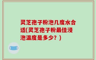 灵芝孢子粉泡几度水合适(灵芝孢子粉最佳浸泡温度是多少？)
