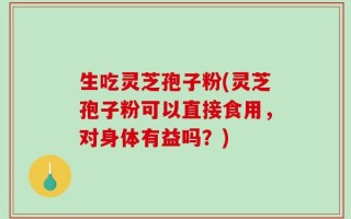 生吃灵芝孢子粉(灵芝孢子粉可以直接食用，对身体有益吗？)