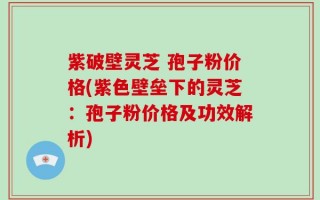 紫破壁灵芝 孢子粉价格(紫色壁垒下的灵芝：孢子粉价格及功效解析)