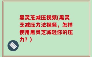 黑灵芝减压视频(黑灵芝减压方法视频，怎样使用黑灵芝减轻你的压力？)