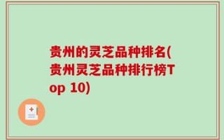 贵州的灵芝品种排名(贵州灵芝品种排行榜Top 10)