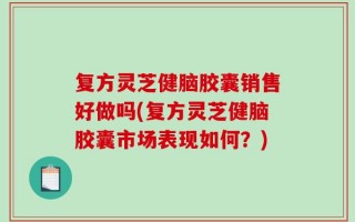 复方灵芝健脑胶囊销售好做吗(复方灵芝健脑胶囊市场表现如何？)