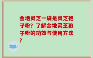 金地灵芝一袋是灵芝孢子粉？了解金地灵芝孢子粉的功效与使用方法？