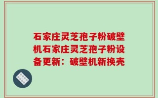 石家庄灵芝孢子粉破壁机石家庄灵芝孢子粉设备更新：破壁机新换壳