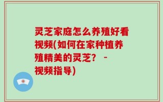 灵芝家庭怎么养殖好看视频(如何在家种植养殖精美的灵芝？ - 视频指导)