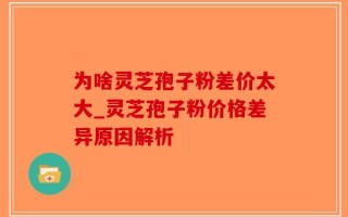 为啥灵芝孢子粉差价太大_灵芝孢子粉价格差异原因解析