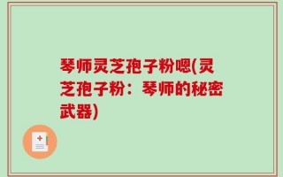 琴师灵芝孢子粉嗯(灵芝孢子粉：琴师的秘密武器)