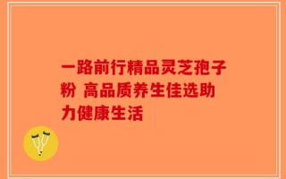 一路前行精品灵芝孢子粉 高品质养生佳选助力健康生活