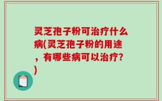 灵芝孢子粉可治疗什么病(灵芝孢子粉的用途，有哪些病可以治疗？)