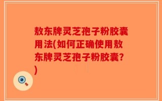 敖东牌灵芝孢子粉胶囊用法(如何正确使用敖东牌灵芝孢子粉胶囊？)
