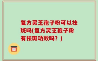 复方灵芝孢子粉可以祛斑吗(复方灵芝孢子粉有祛斑功效吗？)