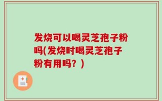 发烧可以喝灵芝孢子粉吗(发烧时喝灵芝孢子粉有用吗？)