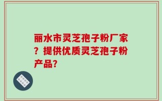 丽水市灵芝孢子粉厂家？提供优质灵芝孢子粉产品？