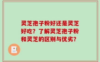 灵芝孢子粉好还是灵芝好吃？了解灵芝孢子粉和灵芝的区别与优劣？