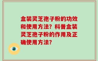 盒装灵芝孢子粉的功效和使用方法？科普盒装灵芝孢子粉的作用及正确使用方法？