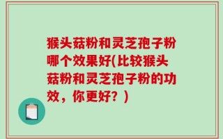 猴头菇粉和灵芝孢子粉哪个效果好(比较猴头菇粉和灵芝孢子粉的功效，你更好？)