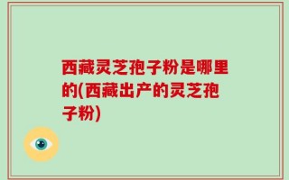 西藏灵芝孢子粉是哪里的(西藏出产的灵芝孢子粉)