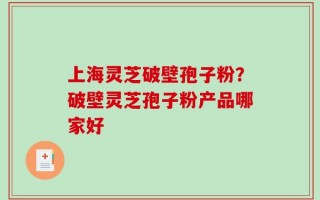 上海灵芝破壁孢子粉？破壁灵芝孢子粉产品哪家好