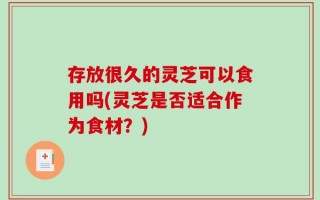 存放很久的灵芝可以食用吗(灵芝是否适合作为食材？)