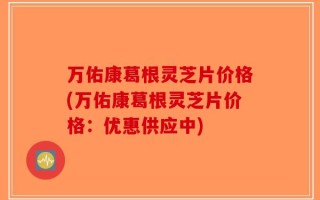 万佑康葛根灵芝片价格(万佑康葛根灵芝片价格：优惠供应中)