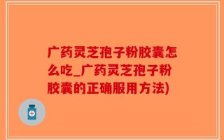 广药灵芝孢子粉胶囊怎么吃_广药灵芝孢子粉胶囊的正确服用方法)