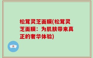 松茸灵芝面膜(松茸灵芝面膜：为肌肤带来真正的奢华体验)