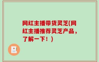 网红主播带货灵芝(网红主播推荐灵芝产品，了解一下！)