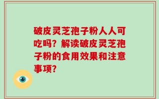 破皮灵芝孢子粉人人可吃吗？解读破皮灵芝孢子粉的食用效果和注意事项？