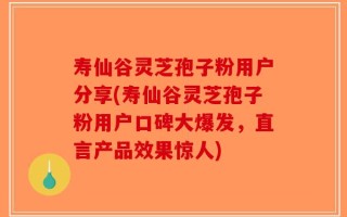 寿仙谷灵芝孢子粉用户分享(寿仙谷灵芝孢子粉用户口碑大爆发，直言产品效果惊人)