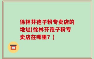 徐林芬孢子粉专卖店的地址(徐林芬孢子粉专卖店在哪里？)