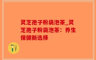 灵芝孢子粉袋泡茶_灵芝孢子粉袋泡茶：养生保健新选择
