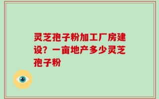 灵芝孢子粉加工厂房建设？一亩地产多少灵芝孢子粉