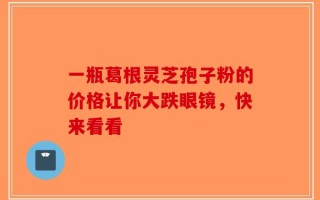 一瓶葛根灵芝孢子粉的价格让你大跌眼镜，快来看看