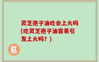 灵芝孢子油吃会上火吗(吃灵芝孢子油容易引发上火吗？)