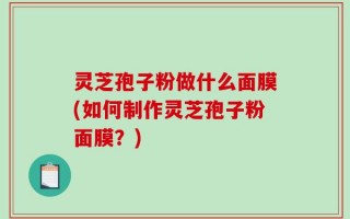 灵芝孢子粉做什么面膜(如何制作灵芝孢子粉面膜？)