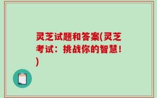 灵芝试题和答案(灵芝考试：挑战你的智慧！)