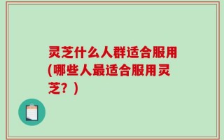 灵芝什么人群适合服用(哪些人最适合服用灵芝？)