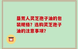 垦荒人灵芝孢子油的包装规格？选购灵芝孢子油的注意事项？