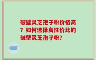 破壁灵芝孢子粉价格高？如何选择高性价比的破壁灵芝孢子粉？