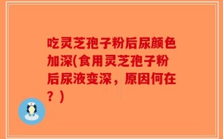 吃灵芝孢子粉后尿颜色加深(食用灵芝孢子粉后尿液变深，原因何在？)